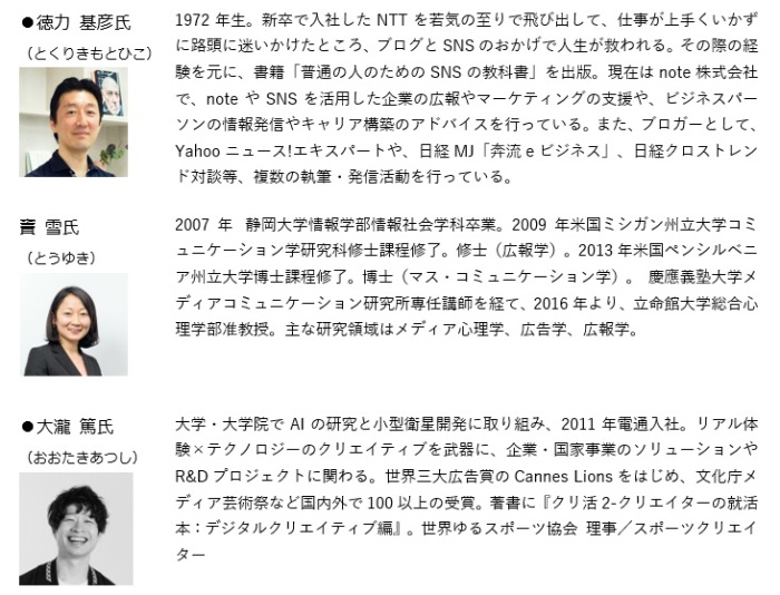 徳力氏略歴。1972年生。新卒で入社したNTTを若気の至りで飛び出して、仕事が上手くいかずに路頭に迷いかけたところ、ブログとSNSのおかげで人生が救われる。その際の経験を元に、書籍「普通の人のためのSNSの教科書」を出版。現在はnote株式会社で、noteやSNSを活用した企業の広報やマーケティングの支援や、ビジネスパーソンの情報発信やキャリア構築のアドバイスを行っている。また、ブロガーとして、Yahooニュース!エキスパートや、日経MJ「奔流eビジネス」、日経クロストレンド対談等、複数の執筆・発信活動を行っている。トウ氏略歴。2007年  静岡大学情報学部情報社会学科卒業。2009年米国ミシガン州立大学コミュニケーション学研究科修士課程修了。修士（広報学）。2013年米国ペンシルベニア州立大学博士課程修了。博士（マス・コミュニケーション学）。 慶應義塾大学メディアコミュニケーション研究所専任講師を経て、2016年より、立命館大学総合心理学部准教授。主な研究領域はメディア心理学、広告学、広報学。大瀧氏略歴。大学・大学院でAIの研究と小型衛星開発に取り組み、2011年電通入社。リアル体験×テクノロジーのクリエイティブを武器に、企業・国家事業のソリューションやR&Dプロジェクトに関わる。世界三大広告賞のCannes Lionsをはじめ、文化庁メディア芸術祭など国内外で100以上の受賞。著書に『クリ活2-クリエイターの就活本：デジタルクリエイティブ編』。世界ゆるスポーツ協会 理事／スポーツクリエイター。